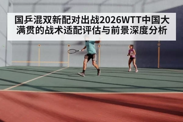 国乒混双新配对出战2026WTT中国大满贯的战术适配评估与前景深度分析